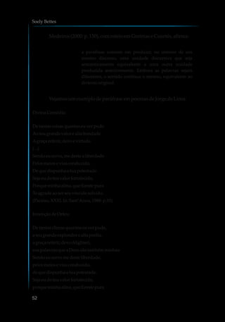 Medeiros(2000:p.150),comesteioemGreimaseCourtés,afirma:
a paráfrase consiste em produzir, no interior de um
mesmo discurso, uma unidade discursiva que seja
semanticamente equivalente a uma outra unidade
produzida anteriormente. Embora as palavras sejam
diferentes, o sentido continua o mesmo, equivalente ao
dotexto original.
VejamosumexemplodeparáfraseempoemasdeJorgedeLima:
Divina Comédia:
De tantas coisasquantas euver pude
Aoteu grande valorealta bondade
Agraça referir,devoe virtude.
(...)
Sendoeu servo,medestea liberdade
Pelosmeiose viasconduzido,
De que dispunhaa tua potestade.
Sejaeudoteu valorfortalecido,
Porqueminhaalma,que fizeste pura
Te agrade aoserseuvínculosolvido.
(Paraíso,XXXI.In:Sant’Anna,1988: p.55)
InvençãodeOrfeu:
De tantos climasquantoseuver pude,
a teu grandeesplendorealta porfia,
a graça referir,devoAlighieri,
naspalavrasque aDeussãotambém minhas:
Sendoeu servomedesteliberdade,
pelosmeioseviasconduzido,
deque dispunhaatua potestade.
Sejaeudoteu valorfortalecido,
porqueminhaalma,que fizeste pura
Soely Bettes
52
 