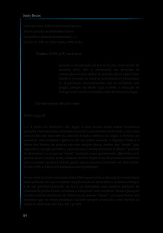cobreolimiar.Ailha é umpranto imenso,
pranto, pranto; asabóbadasululam
compânicogemidoatormentado(...)
(Canto VI, VIII.In:Sant’Anna,1988: p.58)
Paulino(1995: p.30)esclarece:
quando a recuperação de um texto por outro se faz de
maneira dócil, isto é, retomando seu processo de
construção em seus efeitos de sentido, dá-se a paráfrase.
Também resumir ou recortar uma história é parafraseá-
la. A paráfrase, evidentemente, não se confunde com
plágio, porque ela deixa clara a fonte, a intenção de
dialogarcomotexto retomado,enãodetomarseulugar.
Outro exemplodeparáfrase:
Texto original
[...] A vinda do Anticristo deu lugar a uma tensão ainda maior. Sucessivas
gerações viveram numa constante expectativa do demônio destruidor, cujo reino
seria de fato um caos sem lei, uma era votada à rapina e ao saque, à tortura e ao
massacre, mas também o prelúdio de um termo ansiado, a Sagrada Vinda e o
Reino dos Santos. As pessoas estavam sempre alerta, atentas aos “sinais” que,
segundo a tradição profética, anunciariam e acompanhariam o último “período
de desordem”; e, já que os “sinais” incluíam maus governantes, discórdia civil,
guerra, fome, carestia, peste, cometas, mortes imprevistas de pessoas eminentes e
uma crescente pecaminosidade geral, nunca houve dificuldade em detectá-los.
(Cohn,1965, p.128. In:OsFantásticosdoApocalipse)
Aesse respeito, Cohn é bastante claro. Debruça-se sobre a situação da tensão típica
desse período, em que a expectativa pela vinda do Anticristo e, ao mesmo tempo,
a de um período inspirado na dor e na desordem, mas também prelúdio da
chamada Segunda Vinda, a Parúsia, a volta do Cristo triunfante. Numa época por
acontecimentos sombrios, não faltavam às pessoas “sinais” correspondentes aos
sintomas que os textos proféticos haviam sempre anunciado como típicos da
vindadoAnticristo.(In:Eco,1991: p.129)
Soely Bettes
54
 