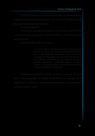 É possível observar, nas citações expostas, que os autores possuem
conceitos parecidos do que é paráfrase, o que ocorre é a utilização de uma
linguagem diferenciadaparadefini-la.
Porque parafrasear?
A paráfrase, para alguns estudiosos do assunto, contribui para
a coesão do texto, já que atua como articuladora entre informações
antigas e novas.
Medeiros(2000:p.150-151)explica:
os textos originais contêm informações complexas, que
podem apresentar dificuldades de entendimento. Desta
forma, a paráfrase tem como objetivo traduzir um texto
complexo em linguagem mais acessível. Parafrasear é,
pois, traduzir as palavras de um texto por outras de
sentido equivalente, mantendo, porém, as ideias
originais. A paráfrase inclui o desenvolvimento de um
texto, ocomentário,a explicitação.
É comum, em produções textuais, recorrer-se a recursos retóricos
como os da apropriação, da citação, da paráfrase, cujo emprego não é
negativo, pelo contrário: se utilizados adequadamente, resultam em um
texto claro,preciso,coeso.
Leitura e Produção de Texto
55
 