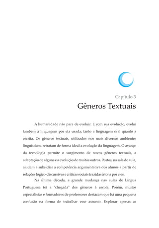 Capítulo 3
Gêneros Textuais
A humanidade não para de evoluir. E com sua evolução, evolui
também a linguagem por ela usada; tanto a linguagem oral quanto a
escrita. Os gêneros textuais, utilizados nos mais diversos ambientes
linguísticos, retratam de forma ideal a evolução da linguagem. O avanço
da tecnologia permite o surgimento de novos gêneros textuais, a
adaptação de alguns e a evolução de muitos outros. Postos, na sala de aula,
ajudam a subsidiar a competência argumentativa dos alunos a partir de
relaçõeslógico-discursivase críticassociaistrazidasàtona poreles.
Na última década, a grande mudança nas aulas de Língua
Portuguesa foi a "chegada" dos gêneros à escola. Porém, muitos
especialistas e formadores de professores destacam que há uma pequena
confusão na forma de trabalhar esse assunto. Explorar apenas as
 