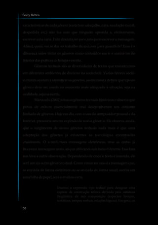 características de cada gênero (carta tem cabeçalho, data, saudação inicial,
despedida etc.) não faz com que ninguém aprenda a, efetivamente,
escrever uma carta. Falta discutir por que e para quem escrever a mensagem.
Afinal, quem vai se dar ao trabalho de escrever para guardá-la? Essa é a
diferença entre tratar os gêneros como conteúdos em si e ensiná-los no
interior daspráticasdeleitura eescrita.
Gêneros textuais são as diversidades de textos que encontramos
em diferentes ambientes de discurso na sociedade. Vários fatores sócio-
culturais ajudam a identificar os gêneros, assim como a definir que tipo de
gênero deve ser usado no momento mais adequado à situação, seja na
oralidade,sejanaescrita.
Marcuschi (2002) situa os gêneros textuais históricos e observa que
povos de cultura essencialmente oral desenvolveram um conjunto
limitado de gêneros. Hoje em dia, com o uso do computador pessoal e da
Internet, presencia-se uma explosão de novos gêneros. Ele observa, ainda,
que o surgimento de novos gêneros textuais nada mais é que uma
adaptação dos gêneros já existentes às tecnologias encontradas
atualmente. O e-mail troca mensagens eletrônicas, mas as cartas já
trocavam mensagens antes, só que utilizando um meio diferente. Esse fato
nos leva a outra observação. Dependendo de onde o texto é inserido, ele
será um ou outro gênero textual. Como vimos no caso da mensagem que,
se enviada de forma eletrônica ou se enviada de forma usual, escrita em
umafolhadepapel, seráe-mailoucarta.
Usamos a expressão tipo textual para designar uma
espécie de construção teórica definida pela natureza
lingüística de sua composição (aspectos lexicais,
sintáticos, tempos verbais, relações lógicas). Em geral, os
Soely Bettes
58
 