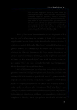tipos textuais abrangem cerca de meia dúzia de
categorias conhecidas como: narração, argumentação,
exposição, descrição, injunção. Usamos a expressão
gênero textual como uma noção propositalmente vaga,
para referir os textos materializados que encontramos
em nossa vida diária e que apresentam características
sócio-comunicativas definidas por conteúdos,
propriedades funcionais, estilo e composição
característica.(MARCUSCHI,2002, p.27).
Ainda, para o autor, deve-se ressaltar a ideia de gêneros orais e
escritos, pois há gêneros que são recebidos de forma oral, mas que são,
originalmente, escritos, como é o caso de notícias de televisão ou rádio. E
conclui, com a ajuda de Douglas Biber (citado em sua bibliografia) que os
gêneros textuais são determinados de acordo com a necessidade e
objetivos dos falantes e da natureza do tópico tratado. Fundam-se em
critérios externos e internos. Também, para ele, os gêneros textuais se
encaixam em uma adequação tipológica e segue alguns aspectos como:
natureza da informação ou do conteúdo vinculado; nível de linguagem;
tipo desituaçãoemqueogênero sesitua etc.
Koch (2002) comenta a importância da competência textual, que
permite a um falante distinguir um gênero textual de outro, de acordo com
sua experiência de mundo ou aprendizado escolar. O gênero textual se
enquadra em uma situação social. Cada situação tem características
temáticas, composicionais e estilísticas próprias para formar um gênero. E
assim sendo, os gêneros são heterogêneos. Koch cita Bakhtin que
distingue os gêneros textuais como primários e secundários. Os primários
relacionados às situações de cotidiano e os secundários a textos mais
complexos. Considera, ainda, que gêneros secundários também são
Leitura e Produção de Texto
59
 