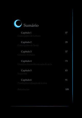 Sumário
Capítulo1 07
Capítulo2 29
Capítulo3 57
Capítulo4 73
Capítulo5 83
Capítulo6 91
109
ConcepçõesdeLeitura
ConcepçõesdeTexto
GênerosTextuais
O ensinodaescritaemsaladeaula
Esquema
Produçãoerefacçãodetextos
Referências
 
