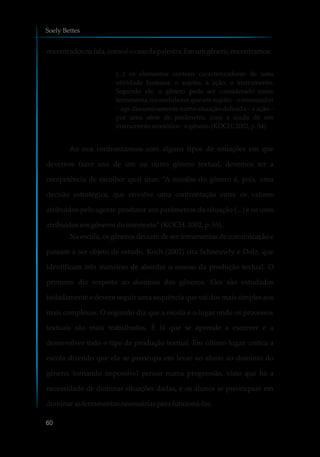 encontradosnafala,comoéocasodapalestra.Emumgênero,encontramos:
(...) os elementos centrais caracterizadores de uma
atividade humana: o sujeito, a ação, o instrumento.
Segundo ele, o gênero pode ser considerado como
ferramenta, na medida em que um sujeito – o enunciador
– age discursivamente numa situação definida – a ação –
por uma série de parâmetro, com a ajuda de um
instrumentosemiótico–ogênero. (KOCH, 2002, p.54).
Ao nos confrontarmos com alguns tipos de situações em que
devemos fazer uso de um ou outro gênero textual, devemos ter a
competência de escolher qual usar. “A escolha do gênero é, pois, uma
decisão estratégica, que envolve uma confrontação entre os valores
atribuídos pelo agente produtor aos parâmetros da situação (...) e os usos
atribuídosaosgênerosdointertexto” (KOCH, 2002,p.55).
Na escola, os gêneros deixam de ser ferramentas de comunicação e
passam a ser objeto de estudo. Koch (2002) cita Schneuwly e Dolz, que
identificam três maneiras de abordar o ensino da produção textual. O
primeiro diz respeito ao domínio dos gêneros. Eles são estudados
isoladamente e devem seguir uma sequência que vai dos mais simples aos
mais complexos. O segundo diz que a escola é o lugar onde os processos
textuais são mais trabalhados. É lá que se aprende a escrever e a
desenvolver todo o tipo de produção textual. Em último lugar, critica a
escola dizendo que ela se preocupa em levar ao aluno ao domínio do
gênero, tornando impossível pensar numa progressão, visto que há a
necessidade de dominar situações dadas, e os alunos se preocupam em
dominarasferramentasnecessáriasparafuncioná-las.
Soely Bettes
60
 