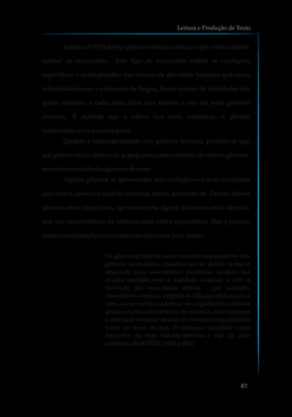 Bakhtin (1994) define gênero textual como um tipo relativamente
estável de enunciado. Este tipo de enunciado reflete as condições
específicas e as finalidades das esferas da atividade humana que estão
relacionadas com a utilização da língua. Essas esferas de atividades são
quase infinitas e cada uma delas nos remete a um ou mais gêneros
textuais. À medida que a esfera fica mais complexa, o gênero
relacionado a ela a acompanha.
Quanto à heterogeneidade dos gêneros textuais, percebe-se que
um gênero inclui dentro de si pequenas características de outros gêneros,
tornandooestudodosgênerosdiverso.
Alguns gêneros se apresentam mais complexos e mais evoluídos
que outros, como é o caso do romance, teatro, palestras etc. Dentro desses
gêneros mais complexos, apresentam-se alguns discursos mais simples,
que são características da comunicação verbal espontânea. Mas é preciso
fazer umadistinçãomaisminuciosasobreeste fato.Assim:
Os gêneros primários, ao se tornarem componentes dos
gêneros secundários, transformam-se dentro destes e
adquirem uma característica particular: perdem sua
relação imediata com a realidade existente e com a
realidade dos enunciados alheios – por exemplo,
inseridas no romance, a réplica do diálogo cotidiano ou a
carta, conservando sua forma e seu significado cotidiano
apenas no plano do conteúdo do romance, só se integram
à realidade existente através do romance considerando
como um todo, ou seja, do romance concebido como
fenômeno da vida literário-artística e não da vida
cotidiana.(BAKHTIN,1994, p281).
Leitura e Produção de Texto
61
 