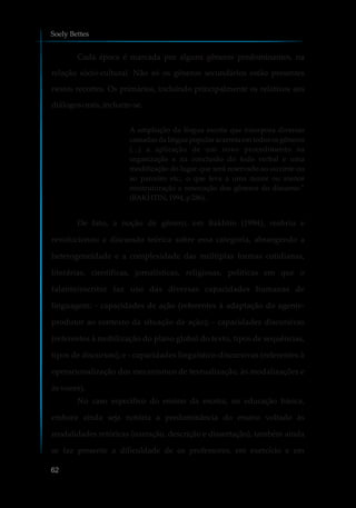 Cada época é marcada por alguns gêneros predominantes, na
relação sócio-cultural. Não só os gêneros secundários estão presentes
nestes recortes. Os primários, incluindo principalmente os relativos aos
diálogosorais,incluem-se.
A ampliação da língua escrita que incorpora diversas
camadas da língua popular acarreta em todos os gêneros
(...) a aplicação de um novo procedimento na
organização e na conclusão do todo verbal e uma
modificação do lugar que será reservado ao ouvinte ou
ao parceiro etc., o que leva a uma maior ou menor
reestruturação e renovação dos gêneros do discurso.”
(BAKHTIN,1994, p 286).
De fato, a noção de gênero, em Bakhtin (1994), reabriu e
revolucionou a discussão teórica sobre essa categoria, abrangendo a
heterogeneidade e a complexidade das múltiplas formas cotidianas,
literárias, científicas, jornalísticas, religiosas, políticas em que o
falante/escritor faz uso das diversas capacidades humanas de
linguagem: - capacidades de ação (referentes à adaptação do agente-
produtor ao contexto da situação de ação); - capacidades discursivas
(referentes à mobilização do plano global do texto, tipos de sequências,
tipos de discursos); e - capacidades linguístico-discursivas (referentes à
operacionalização dos mecanismos de textualização, às modalizações e
às vozes).
No caso específico do ensino da escrita, na educação básica,
embora ainda seja notória a predominância do ensino voltado às
modalidades retóricas (narração, descrição e dissertação), também ainda
se faz presente a dificuldade de os professores, em exercício e em
Soely Bettes
62
 