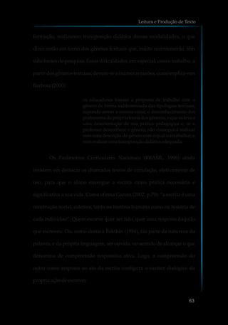 formação, realizarem transposição didática dessas modalidades, o que
dizer então em torno dos gêneros textuais que, muito recentemente, têm
sido fontes de pesquisa. Essas dificuldades, em especial, com o trabalho, a
partir dos gêneros textuais, devem-se a inúmeras razões, como explica-nos
Barbosa(2000):
os educadores tomam a proposta de trabalho com o
gênero de forma indiferenciada das tipologias textuais,
supondo serem a mesma coisa; o desconhecimento dos
professores da própria teoria dos gêneros, o que os leva a
uma desorientação de sua prática pedagógica e, se o
professor desconhece o gênero, não conseguirá realizar
nem uma descrição do gênero com o qual irá trabalhar, e
nemrealizarumatransposiçãodidáticaadequada.
Os Parâmetros Curriculares Nacionais (BRASIL, 1998) ainda
insistem em destacar os chamados textos de circulação, efetivamente de
uso, para que o aluno enxergue a escrita como prática necessária e
significativa a sua vida. Como afirma Garcez (2002, p.79): “a escrita é uma
construção social, coletiva, tanto na história humana como na história de
cada indivíduo”. Quem escreve quer ser lido, quer uma resposta daquilo
que escreveu. Ou, como destaca Bakthin (1994), faz parte da natureza da
palavra, e da própria linguagem, ser ouvida, no sentido de alcançar o que
denomina de compreensão responsiva ativa. Logo, a compreensão do
outro como resposta ao ato da escrita configura o caráter dialógico da
própriaaçãodeescrever.
Leitura e Produção de Texto
63
 