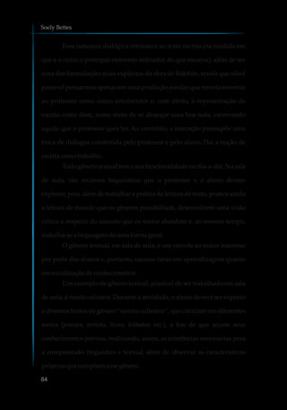 Essa natureza dialógica intrínseca ao texto escrito (na medida em
que é o outro o principal elemento definidor do que escrevo), além de ser
uma das formulações mais explícitas da obra de Bakthin, revela que não é
possível pensarmos apenas em uma produção escolar que remeta somente
ao professor como único interlocutor e, com efeito, à representação de
escrita como dom, como meio de se alcançar uma boa nota, escrevendo
aquilo que o professor quer ler. Ao contrário, a interação pressupõe uma
troca de diálogos construída pelo professor e pelo aluno. Daí a noção de
escritacomotrabalho.
Todo gênero textual tem a sua funcionalidade no dia-a-dia. Na sala
de aula, são recursos linguísticos que o professor e o aluno devem
explorar, pois, além de trabalhar a prática de leitura de texto, pratica ainda
a leitura de mundo que os gêneros possibilitam, desenvolvem uma visão
crítica a respeito do assunto que os textos abordam e, ao mesmo tempo,
trabalha-se alinguagem deumaformageral.
O gênero textual, em sala de aula, é um convite ao maior interesse
por parte dos alunos e, portanto, sucesso tanto em aprendizagem quanto
emsocializaçãodeconhecimentos.
Um exemplo de gênero textual, possível de ser trabalhado em sala
de aula, é receita culinária. Durante a atividade, o aluno deverá ser exposto
a diversos textos do gênero “receita culinária”, que circulam em diferentes
meios (jornais, revista, livro, folhetos etc.), a fim de que acione seus
conhecimentos prévios, realizando, assim, as inferências necessárias para
a compreensão linguística e textual, além de observar as características
própriasquecompõemessegênero.
Soely Bettes
64
 