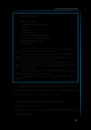 Aseguir, propor atividades por meio de uma sequência comentada
de questões que envolvem a dimensão social e a dimensão linguístico-
textual dogênero receita culinária,comoporexemplo:
?O que nospermite enquadraressetexto nogênero receita?
?Aque tipo dereceita serefere?
?Além do texto escrito quais os outros atrativos extras que a
receita oferece?
Leitura e Produção de Texto
65
BOLO DE ARROZ
3 xícaras de arroz
1 colher (sopa) de manteiga
1 gema
1 frango
1 cebola picada
1 colher (sopa) de molho inglês
1 colher (sopa) de farinha de trigo
1 xícara de creme de leite
Salsa picadinha
Prepare o arroz branco, bem solto. Ao mesmo tempo, faça o
frango ao molho, bem temperado e saboroso.
Quando pronto, retire os pedaços, desosse e desfie. Reserve.
Quando o arroz estiver pronto, junte a gema, a manteiga e a salsa,
coloque numa forma de buraco e leve ao forno.
No caldo que sobrou do frango, junte a cebola, o molho
inglês, a farinha de trigo e leve ao fogo para engrossar. Retire do fogo
e junte o creme de leite.
Vire o arroz, já assado, num prato. Coloque o frango no meio
e despeje por cima o molho. Sirva quente.
(Terezinha Tezza. Todo dia uma delícia. São Paulo: Ática,
1993, p. 39)
 