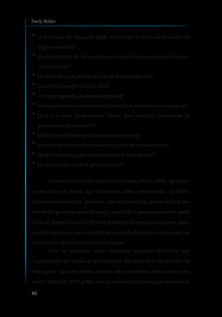 ?A presença de imagens pode convencer o leitor-destinatário de
alguma maneira?
?Qual o objetivo de tal receita estar vinculada em determinado meio
de circulação?
?Geralmente aquepúblico-alvosedestinaessegênero?
?Areceita pressupõepúblico-alvo?
?Areceita sugeridaébastante conhecida?
?Os ingredientes apresentadossãofáceisdeseencontrare/ou comprar?
?Qual é o custo dessa receita? Todos têm condições financeiras de
prepararumBolodearroz?
?Qual é oingrediente que maisencarecea receita?
?Quais osconhecimentosnecessáriospara a leitura dessetexto?
?Qual a importânciadesemanter aescritadessegênero?
?Qual é a funçãosocialdogênero receita?
As receitas culinárias, segundo Schenewy e Dolz (2004), agrupam-
se nos tipos de textos que descrevem ações apresentando ao leitor-
destinatário instruções, portanto, elas compõem um gênero textual que
está muito presente no cotidiano da sociedade e, possuem um forte apelo
cultural. Assim, torna-se relevante trabalhar primeiramente com o aluno
questões que envolvem o contexto de produção do gênero, uma vez que no
texto estarãoimplícitasmuitasinformações.
Cabe ao professor como mediador organizar atividades que
“possibilitem aos alunos o desvelamento dos implícitos das práticas de
linguagem, inclusive sobre aspectos não percebidos inicialmente pelo
aluno” (BRASIL, 1998, p.48); como por exemplo, a divulgação do nome do
Soely Bettes
66
 