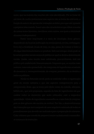 autor, que na maioria das receitas não vem identificado. Por se tratar de
um texto de cunho-instrucional esse aspecto não se torna tão relevante, a
função do autor é de apenas dar instruções ao leitor para que este aprenda
a preparar uma comida. Essa é uma das características que difere a receita
de outros textos literários, científicos, entre outros, nos quais a identidade
doautoré indispensável.
Outro fator importante é o meio de circulação desse gênero,
dependendo do local de publicação da receita (jornal, revista, embalagem,
livro etc) a finalidade muda de foco, ou seja, passa de instruir o leitor a
divulgar determinada marca ou produto. Sob esse enfoque ainda pode-se
levantar questões sociais acerca do público ao qual se destina determinada
receita. Assim, uma receita mais sofisticada, provavelmente, terá um
público pré-estabelecido financeiramente. Enquanto que, as receitas mais
comuns, como esta apresentada, são compostas de ingredientes acessíveis
de encontrar e, consequentemente, de comprar, portanto, ela se destina a
todosospúblicos.
Ainda na dimensão social, pode-se comentar sobre a organização
geral da receita culinária e que são aspectos indispensáveis para a
compreensão desta, que se inicia pelo título: nome da comida, alimento,
bebida etc., que será preparada, seguida da lista de ingredientes em que
contém todos os elementos que serão utilizados, com a respectiva
quantidade. A lista de ingredientes assemelha-se a uma lista de compras,
pois os dois gêneros são escritos na vertical. Por fim, o desenvolvimento
das instruções que será composto de uma sequência ordenada de todos os
procedimentos que deverão ser realizados para a preparação do alimento.
Cabe salientar que o modo de preparo é escrito na horizontal e assemelha-
sea manuaisdeinstruções.
Leitura e Produção de Texto
67
 