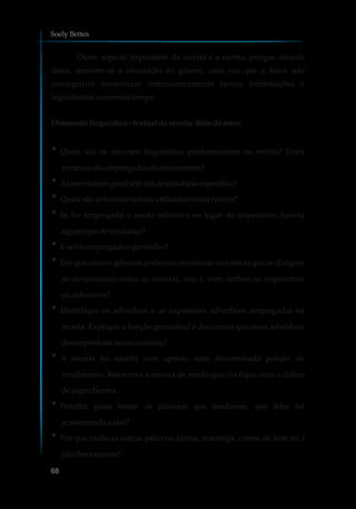 Outro aspecto importante da receita é a escrita, porque, através
desta, mantém-se a circulação do gênero, uma vez que o leitor não
conseguiria memorizar instantaneamente tantas informações e
ingredientes aomesmotempo.
Dimensão linguístico-textualdareceita:Bolo dearroz
?Quais são os recursos linguísticos predominantes na receita? Esses
recursossãoempregadosaleatoriamente?
?Asreceitasemgeral têmumdestinatárioespecífico?
?Quais sãoasformasverbaisutilizadasnessareceita?
?Se for empregado o modo infinitivo no lugar do imperativo, haverá
algum tipodemudança?
?Eseforempregadoogerúndio?
?Em que outros gêneros podemos encontrar as formas que se dirigem
ao destinatário como as receitas, isto é, com verbos no imperativo
ou infinitivo?
?Identifique os advérbios e as expressões adverbiais empregadas na
receita. Explique a função gramatical e discursiva que esses advérbios
desempenhamnessecontexto?
?A receita foi escrita com apenas uma determinada porção de
rendimento. Reescreva a receita de modo que ela fique com o dobro
de ingredientes.
?Perceba quais foram as palavras que mudaram, que letra foi
acrescentadaa elas?
?Por que razão as outras palavras (arroz, manteiga, creme de leite etc.)
nãoflexionaram?
Soely Bettes
68
 