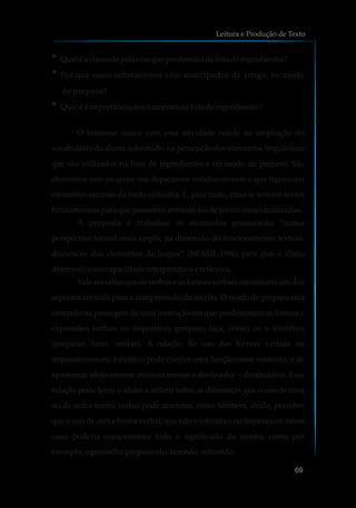 ?Qual é a classedepalavrasquepredominanalista deingredientes?
?Por que esses substantivos vêm antecipados de artigo, no modo
de preparo?
?Qual é a importânciadosnumeraisnalista deingredientes?
O interesse maior com essa atividade reside na ampliação do
vocabulário do aluno, sobretudo, na percepção dos elementos linguísticos
que são utilizados na lista de ingredientes e no modo de preparo. São
elementos com os quais nos deparamos cotidianamente e que figuraram
elementos centrais da recita culinária. E, para tanto, estas se tornam textos
fundamentaisparaquepossamosentendê-losdeformacontextualizadas.
A proposta é trabalhar os elementos gramaticais “numa
perspectiva formal mais ampla, na dimensão do funcionamento textual-
discursivo dos elementos da língua” (BRASIL,1996) para que o aluno
desenvolvasuacapacidadeinterpretativa e reflexiva.
Vale ressaltar que os verbos e as formas verbais constituem um dos
aspectos centrais para a compreensão da receita. O modo de preparo está
centrado na passagem de uma instrução em que predominam as formas e
expressões verbais no imperativo (prepare, faça, retire) ou o infinitivo
(preparar, fazer, retirar). A relação do uso das formas verbais no
imperativo ou no infinitivo pode exercer uma função nesse contexto, o de
aproximar efetivamente mais ou menos o destinador – destinatário. Essa
relação pode levar o aluno a refletir sobre as diferenças que o uso de uma
ou de outra forma verbal pode acarretar, como também, ainda, perceber
que o uso de outra forma verbal, que não o infinitivo ou imperativo, nesse
caso, poderia comprometer todo o significado da receita, como por
exemplo,ogerúndio:preparando,fazendo,retirando.
Leitura e Produção de Texto
69
 