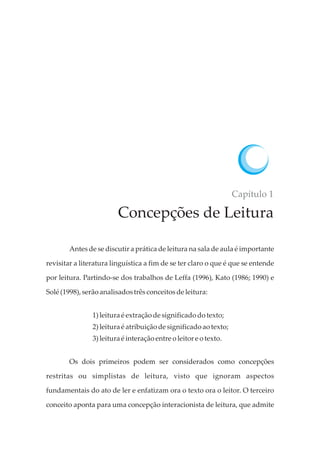 Capítulo 1
Concepções de Leitura
Antes de se discutir a prática de leitura na sala de aula é importante
revisitar a literatura linguística a fim de se ter claro o que é que se entende
por leitura. Partindo-se dos trabalhos de Leffa (1996), Kato (1986; 1990) e
Solé(1998),serãoanalisadostrêsconceitosdeleitura:
1)leitura éextraçãodesignificadodotexto;
2)leitura éatribuição designificadoaotexto;
3)leitura éinteraçãoentre oleitor e otexto.
Os dois primeiros podem ser considerados como concepções
restritas ou simplistas de leitura, visto que ignoram aspectos
fundamentais do ato de ler e enfatizam ora o texto ora o leitor. O terceiro
conceito aponta para uma concepção interacionista de leitura, que admite
 