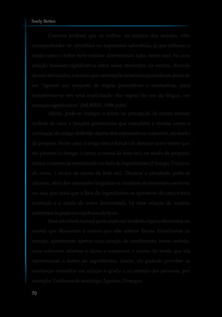 Convém lembrar que os verbos, na maioria das receitas, vêm
acompanhados de advérbios ou expressões adverbiais, já que indicam o
modo como o leitor deve realizar determinada ação, nesse caso, há uma
relação bastante significativa entre esses elementos na receita. Através
dessas atividades, o ensino que contempla elementos gramaticais deixa de
ser “apenas um conjunto de regras prescritivas e normativas, para
transformar-se em uma explicitação das regras do uso da língua, em
situaçãosignificativa”(MURRIE,1998, p.66).
Ainda, pode-se instigar o aluno na percepção de outras formas
verbais de usos e funções gramaticais que compõem a receita, como a
utilização do artigo definido diante dos substantivos concretos, no modo
de preparo. Neste caso, o artigo tem a função de denotar que o termo que
ele precede (o frango, o arroz, o creme de leite etc), no modo de preparo,
indica o mesmo já mencionado na lista de ingredientes (1 frango, 3 xícaras
de arroz, 1 xícara de creme de leite etc). Durante a atividade, pode-se
abordar, além dos elementos linguísticos, também os elementos coesivos,
ou seja, por mais que a lista de ingredientes se apresente de uma forma
(vertical) e o modo de outra (horizontal), há uma relação de sentido
referentesàspalavrase àsfrasesdotexto.
Essa atividade textual pode explorar também alguns elementos da
receita que flexionam e outros que não sofrem flexão. Geralmente as
receitas apresentam apenas uma porção de rendimento, nesse sentido,
seria relevante orientar o aluno a reescrever a receita de modo que ela
apresentasse o dobro de ingredientes. Assim, ele poderia perceber as
mudanças ocorridas em relação à grafia e ao sentido das palavras, por
exemplo:2 colheresdemanteiga, 2gemas,2 frangos.
Soely Bettes
70
 