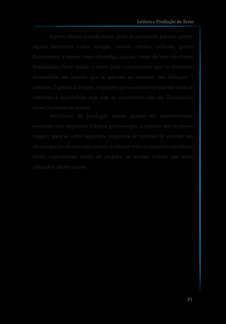 A partir dessas considerações, pode-se questionar por que apenas
alguns elementos como: frangos, xícaras, cebolas, colheres, gemas
flexionaram, e outros como: manteiga, açúcar, creme de leite não foram
flexionados. Deste modo, o aluno pode compreender que os elementos
flexionados são aqueles que se referem ao numeral, por exemplo: 2
colheres, 2 gemas, 2 frangos, enquanto que os elementos que não estão se
referindo à quantidade, mas sim, ao substantivo não são flexionados,
como:2colheresdeaçúcar.
Atividades de produção escrita podem ser desenvolvidas,
mediante uma sequência didática, por exemplo: a) solicitar que os alunos
tragam, para as aulas seguintes, sugestões de receitas; b) solicitar aos
alunos que produzam uma receita, tendo em vista as seguintes condições:
título, ingredientes, modo de preparo, os modos verbais que serão
utilizados,dentreoutras.
Leitura e Produção de Texto
71
 