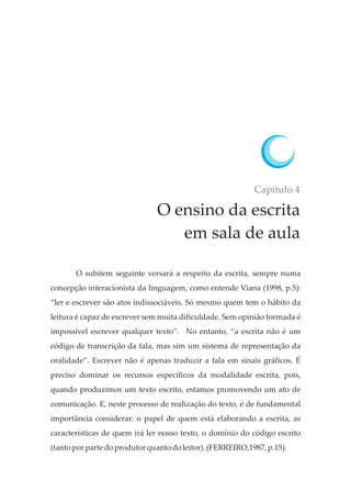 Capítulo 4
O ensino da escrita
em sala de aula
O subitem seguinte versará a respeito da escrita, sempre numa
concepção interacionista da linguagem, como entende Viana (1998, p.5):
“ler e escrever são atos indissociáveis. Só mesmo quem tem o hábito da
leitura é capaz de escrever sem muita dificuldade. Sem opinião formada é
impossível escrever qualquer texto”. No entanto, “a escrita não é um
código de transcrição da fala, mas sim um sistema de representação da
oralidade”. Escrever não é apenas traduzir a fala em sinais gráficos. É
preciso dominar os recursos específicos da modalidade escrita, pois,
quando produzimos um texto escrito, estamos promovendo um ato de
comunicação. E, neste processo de realização do texto, é de fundamental
importância considerar: o papel de quem está elaborando a escrita, as
características de quem irá ler nosso texto, o domínio do código escrito
(tanto porparte doprodutorquanto doleitor). (FERREIRO,1987,p.15).
 