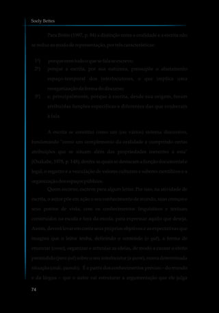 Para Britto (1997, p. 84) a distinção entre a oralidade e a escrita não
sereduzaomododerepresentação,portrêscaracterísticas:
1º) porquenemtudooque sefalaseescreve;
2º) porque a escrita, por sua natureza, pressupõe o afastamento
espaço-temporal dos interlocutores, o que implica uma
reorganizaçãodaformadodiscurso;
3º) e, principalmente, porque à escrita, desde sua origem, foram
atribuídas funções específicas e diferentes das que couberam
à fala.
A escrita se constitui como um (ou vários) sistema discursivo,
funcionando "como um complemento da oralidade e cumprindo certas
atribuições que se situam além das propriedades inerentes a esta"
(Osakabe, 1978, p. 148), dentre as quais se destacam a função documental e
legal, o registro e a veiculação de valores culturais e saberes científicos e a
organizaçãodosespaçospúblicos.
Quem escreve, escreve para algum leitor. Por isso, na atividade de
escrita, o autor põe em ação o seu conhecimento de mundo, suas crenças e
seus pontos de vista, com os conhecimentos linguísticos e textuais
construídos na escola e fora da escola, para expressar aquilo que deseja.
Assim, deverá levar em conta seus próprios objetivos e as expectativas que
imagina que o leitor tenha, definindo o conteúdo (o quê), a forma de
enunciar (como), organizar e articular as ideias, de modo a causar o efeito
pretendido (para quê) sobre o seu interlocutor (a quem), numa determinada
situação (onde, quando). É a partir dos conhecimentos prévios – do mundo
e da língua – que o autor vai estruturar a argumentação que ele julga
Soely Bettes
74
 