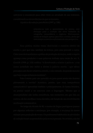 suficiente e consistente para obter êxito na atividade de seu interesse,
considerandoascircunstânciasemqueseencontra.
ApráticadaredaçãoparaBritto (1997, p.108):
relaciona-se com a apresentação da norma, com
destaque para a correção dos erros limitados de
ortografia, concordância e regência. Efetivamente,
ensina-se redação apenas para fixar a norma, ainda que
nemsempreseassumaexplicitamente esta perspectiva.
Essa prática, muitas vezes, desvincula o exercício efetivo da
escrita e, por que não, também da leitura, pois uma precede a outra.
Cabe à escola transformar a prática de produção de textos, onde o sujeito
apareça como produtor e suas palavras tenham uma razão de ser. E,
Geraldi (1999, p. 124) ratifica: “é devolvendo o direito à palavra - e na
nossa sociedade isto inclui o direito à palavra escrita - que talvez
possamos um dia ler a história contida, e não contada, da grande maioria
que hoje ocupa os bancos escolares”.
Não é muito para um aprendiz ou para quem ainda não domina
plenamente a escrita? Acontece, porém, que essa competência
comunicativa é aprendida também e principalmente, de forma intuitiva,
na prática social e no convívio com a linguagem. Mesmo que o
aluno/produtor não tenha consciência, nos momentos em que fala ou
escreve, ele faz escolhas e toma decisões, em função do seu envolvimento
na situaçãocomunicativa.
Ao longo da década de 80, o ensino de língua portuguesa passou
por algumas reflexões e mudanças, por exemplo, a mudança do termo
redação para produção de textos. Os professores habituados às atividades
de redação foram surpreendidos pela nova expressão. No entanto, não foi
Leitura e Produção de Texto
75
 