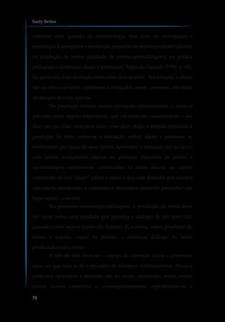 somente uma questão de terminologia, mas sim, de concepções e
mudanças. Concepções e mudanças pautadas no sujeito produtor (aluno);
na produção de textos (unidade de ensino/aprendizagem); na prática
pedagógica (interação aluno x professor). Segundo Geraldi (1999, p. 64),
há quem não faça distinção entre estes dois termos. Na redação, o aluno
não se coloca no texto, o professor é o julgador, sendo, portanto, atividade
deaferiçãodenota,apenas.
Na produção textual, numa concepção interacionista, o aluno é
previsto como sujeito importante, que vai escrever, considerando o que
dizer, por que dizer, para quem dizer, como dizer. Aqui, o sentido atribuído à
produção de texto refere-se à interação verbal: aluno e professor se
confrontam por meio de seus textos, aprendem e ensinam um ao outro
com textos, verdadeiros objetos do processo interativo de ensino e
aprendizagem, socialmente constituídos. O aluno deverá ser sujeito
consciente do seu “dizer” (dizer e saber o que está dizendo, por escrito)
não sujeito assujeitado a condições e limitações (somente preencher um
lugar social–aescola).
No processo ensino/aprendizagem, a produção de texto deve
ser vista como uma unidade que permita o diálogo de um texto (do
passado) com outros textos (do futuro). E, o aluno, como produtor de
textos e sujeito, capaz de manter o contínuo diálogo do texto
produzido com o leitor.
A sala de aula deve ser o espaço de interação aluno x professor,
uma vez que nela se dá o encontro de saberes e conhecimentos. Aluno e
professor aprendem e ensinam um ao outro, ocorrendo, assim, novos
textos, novos contextos e, consequentemente, reproduzem-se e
Soely Bettes
76
 