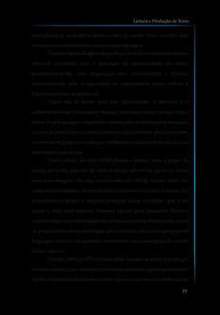 multiplicam-se os sentidos dentro e fora da escola. Estes sentidos irão
constituir,verdadeiramente,oensino/aprendizagem.
O ensino-aprendizagem da produção textual tem como um de seus
objetivos contribuir para a formação da personalidade do aluno,
possibilitando-lhe uma linguagem rica, diversificada e fluente,
desenvolvendo, nele, a capacidade de compreender, sentir, refletir e
julgar,eexpressar-seporescrito.
Várias são as fontes para esse aprendizado. A primeira é o
ambiente familiar: a linguagem dos que convivem com a criança e com o
jovem. Essa linguagem, respeitada e tratada pelo professor, será, na escola,
o ponto de partida de um enriquecimento cada vez maior, graças às fontes:
a conversa em grupo com colegas e professores e a leitura de textos os mais
diversificadospossíveis.
Diante disso, Geraldi (1999) chama a atenção para o papel da
escola, pois esta, por não ter clara a função da escrita, passa ao aluno
uma falsa imagem. Ou seja, as atividades de escrita, muitas vezes são
artificiais e simuladas: escreve-se para o professor corrigir e dar nota. Tal
procedimento desfaz o sentido principal dessa atividade, que é ter
coisas a dizer para alguém. Escrever apenas para preencher linhas é
cumprir mais uma formalidade burocrática na escola. Deste modo, antes
de propor conteúdos e estratégias que auxiliem o aluno a se apropriar da
linguagem escrita, é importante desenvolver uma concepção de escrita
clara e objetiva.
Geraldi (1997, p.137) vai mais além, quando se refere à produção
de texto, uma vez que, na escola, na maioria das vezes, a produção de texto
é pretexto para a realização de questões gramaticais, como modelo para se
Leitura e Produção de Texto
77
 