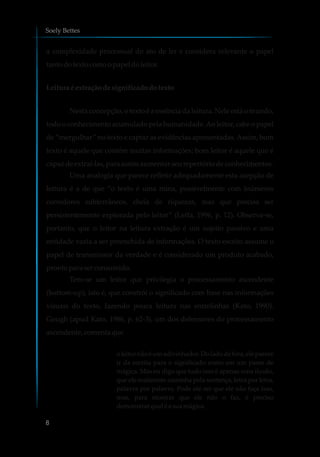 a complexidade processual do ato de ler e considera relevante o papel
tanto dotexto comoopapel doleitor.
Leitura é extração designificadodotexto
Nesta concepção, o texto é a essência da leitura. Nele está o mundo,
todo o conhecimento acumulado pela humanidade.Ao leitor, cabe o papel
de “mergulhar” no texto e captar as evidências apresentadas. Assim, bom
texto é aquele que contém muitas informações; bom leitor é aquele que é
capazdeextraí-las, para assimaumentarseurepertóriodeconhecimentos.
Uma analogia que parece refletir adequadamente esta acepção de
leitura é a de que “o texto é uma mina, possivelmente com inúmeros
corredores subterrâneos, cheia de riquezas, mas que precisa ser
persistentemente explorada pelo leitor” (Leffa, 1996, p. 12). Observa-se,
portanto, que o leitor na leitura extração é um sujeito passivo e uma
entidade vazia a ser preenchida de informações. O texto escrito assume o
papel de transmissor da verdade e é considerado um produto acabado,
prontopara serconsumido.
Tem-se um leitor que privilegia o processamento ascendente
(bottom-up), isto é, que constrói o significado com base nas informações
visuais do texto, fazendo pouca leitura nas entrelinhas (Kato, 1990).
Gough (apud Kato, 1986, p. 62-3), um dos defensores do processamento
ascendente,comentaque
o leitor não é um adivinhador. Do lado de fora, ele parece
ir da escrita para o significado como em um passe de
mágica. Mas eu digo que tudo isso é apenas uma ilusão,
que ele realmente caminha pela sentença, letra por letra,
palavra por palavra. Pode até ser que ele não faça isso,
mas, para mostrar que ele não o faz, é preciso
demonstrarqual éa suamágica.
Soely Bettes
8
 