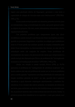 regem uma produção efetiva de linguagem, garantem a esse texto a
capacidade de criação de vínculos entre seus interlocutores” (PÉCORA,
1992, p.72).
Existe coesão textual quando um elemento, presente no texto, para
ser interpretado, exige a consideração do outro, que pode aparecer antes
ou depois do primeiro. Ela está, assim, intimamente relacionada à trama
argumentativa dotexto.
Um primeiro problema que compromete (para não dizer
inviabiliza) a coesão textual é o problema das frases incompletas no texto,
quando os processos linguísticos se perdem na relação que estabelecem
entre si. O texto perde sua unidade quando as orações construídas pelo
aluno ficam incompletas ou desconectadas das demais, ou seja, não há
articulação entre um conjunto de orações. Esses problemas de
incompletude das frases e de desconexão das ideias que comprometem a
coesão textual são chamados por Pécora de problemas de “incompletude
associativae deinadequaçãodorelator”(PÉCORA,1992,p.75).
Ainda, em relação à coesão textual, Pécora (1992, p. 76-78)
apresenta os problemas de “ambiguidade de referência anafórica” que,
muito embora não seja um problema de coesão em si, torna-se problema
para a coesão quando “representa uma impossibilidade de realização da
função anafórica presente no texto”, ou seja, quando não é possível
identificar a qual elemento empregado anteriormente o anafórico faz
referência. E se o locutor não estiver presente, no momento da leitura de
seu texto, para esclarecer as dúvidas dos interlocutores, é necessário que
ele, ao produzir um texto, leia-o como se fosse um texto de outro.Assim, “a
primeira pessoa deve desdobrar-se na segunda (...) sem que, jamais, esse
Soely Bettes
80
 