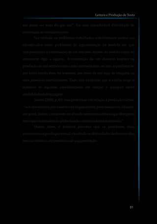 um possa ser mais do que um”. Eis uma considerável dificuldade de
construçãodesentidonotexto.
Na verdade, os problemas trabalhados anteriormente podem ser
identificados como problemas de argumentação na medida em que
comprometem a constituição de um discurso dotado de sentido capaz de
comunicar algo a alguém. A construção de um discurso implica na
produção de um sentido numa ação intersubjetiva, ou seja, o produtor de
um texto escrito deve ter presente, por meio de um jogo de imagens, os
seus possíveis interlocutores. Tudo isso evidencia que a escrita exige o
domínio de algumas especificidades em relação a qualquer outra
modalidadedelinguagem.
Santos (2000, p. 03) frisa problemas em relação à produção escrita:
“os textos escritos por usuários da língua escrita, profissionais ou falantes,
em geral, alunos, costumam ser alvo de numerosas críticas que têm posto
emxeque osmétodosdealfabetização e ensinoadotadosna escola”.
Diante disso, é possível perceber que os problemas mais
recorrentes na produção textual vão desde as dificuldades de domínio das
normastécnicas,até problemasdeargumentação.
Leitura e Produção de Texto
81
 