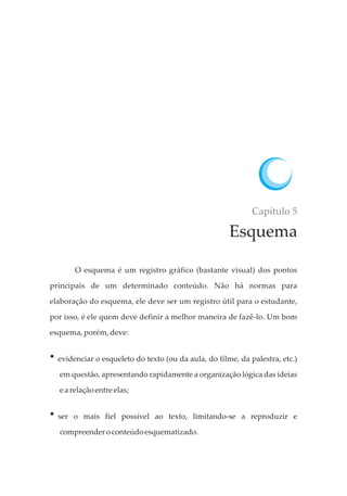 Capítulo 5
Esquema
O esquema é um registro gráfico (bastante visual) dos pontos
principais de um determinado conteúdo. Não há normas para
elaboração do esquema, ele deve ser um registro útil para o estudante,
por isso, é ele quem deve definir a melhor maneira de fazê-lo. Um bom
esquema, porém, deve:
?evidenciar o esqueleto do texto (ou da aula, do filme, da palestra, etc.)
em questão, apresentando rapidamente a organização lógica das ideias
earelaçãoentre elas;
?ser o mais fiel possível ao texto, limitando-se a reproduzir e
compreenderoconteúdoesquematizado.
 