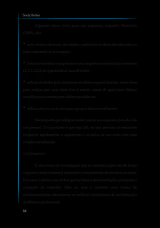 Algumas dicas úteis para um esquema, segundo Medeiros
(2000), são:
?após a leitura do texto, dar títulos e subtítulos às ideias identificadas no
texto, anotando-osasmargens;
?colocar estes itens no papel como uma sequência ordenada por números
(1,1.1,1.2,2,etc.)paraindicarsuasdivisões;
?utilizar símbolos para relacionar as ideias esquematizadas, como setas
para indicar que uma ideia leva à outras, sinais de igual para indicar
semelhançaoucruzesparaindicaroposiçãoetc;
?utilizar chavesoucírculosparaagrupar ideiassemelhantes.
Não importa que códigos o leitor usa no seu esquema, pois ele é de
uso pessoal. O importante é que seja útil, ou seja, permita ao estudante
recuperar rapidamente o argumento e as ideias de um texto com uma
simplesvisualização.
5.1 Fichamento
É uma forma de investigação que se caracteriza pelo ato de fichar
(registrar) todo o material necessário à compreensão de um texto ou tema.
Para isso, é preciso usar fichas que facilitam a documentação e preparam a
execução do trabalho. Não só, mas é também uma forma de
estudar/assimilar criticamente os melhores texto/temas de sua formação
acadêmico-profissional.
Soely Bettes
84
 