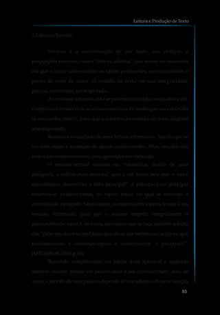 5.2 Resumo/Resenha
Resumo é a concatenação de um texto, sua redução a
proporções menores, numa “leitura seletiva” que ocorre no momento
em que o leitor sabe escolher as ideias pertinentes, que completam o
ponto de vista do autor. O sentido do texto em sua integralidade
precisa, entretanto, ser respeitado.
Ao resumir um texto, não se pode incluir ideias estranhas a ele.
O objetivo é extrair dele as ideias essenciais de modo que seu conteúdo
se mantenha intacto, para que a informação contida no texto original
seja respeitada.
Resumo é o resultado de uma leitura informativa. Aquela que se
faz com vistas à aquisição de algum conhecimento. Aliás, resumir um
texto éumexcelente recursoparaapreenderseuconteúdo.
O resumo textual consiste em “identificar, dentro de cada
parágrafo, a palavra-chave principal, pois é em torno dela que o autor
normalmente desenvolve a idéia principal”. A palavra-chave principal
encontra-se, evidentemente, no tópico frasal, no qual se encontra o
conteúdo do parágrafo. Sendo assim, o conjunto dos tópicos frasais é um
resumo. Entretanto, para que o resumo respeite integralmente o
pensamento do autor é, às vezes, necessário que se faça também seleção
das “palavras-chave secundárias, que são as que estruturam as frases, que
fundamentam a sentença-tópico e desenvolvem o parágrafo”.
(MEDEIROS,2000,p.53).
Buscando complementar ou tornar mais aplicável a sugestão
anterior convém pensar em palavra-chave e em expressão-chave, pois, às
vezes, o sentido de uma palavra depende de um adjetivo, de uma locução
Leitura e Produção de Texto
85
 