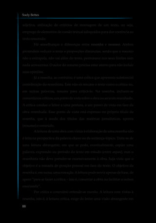 adjetiva, utilização de critérios de montagem de um texto, ou seja,
emprego de elementos de coesão textual adequados para dar coerência ao
texto resumido.
Há semelhanças e diferenças entre resenha e resumo. Ambos
pretendem reduzir o texto a proporções diminutas, sendo que o resumo
não o extrapola, não vai além do texto, permanece nos seus limites sem
nada acrescentar. O autor do resumo precisa estar atento para não incluir
suasopiniões.
Já a resenha, ao contrário, é uma crítica que apresenta substancial
contribuição do resenhista. Este não só resume o texto como o critica ou,
em outras palavras, resume para criticá-lo. Na resenha, incluem-se
comentárioscríticos,um ponto de vista sobre a obra ou ao texto resenhado.
A crítica conduz o leitor a uma postura, a um ponto de vista em face da
obra resenhada. Esse ponto de vista está expresso no próprio título da
resenha, que à moda dos títulos das matérias jornalísticas, aponta
(resume)oconteúdo.
Aleitura de uma obra com vistas à elaboração de uma resenha não
é feita na perspectiva da palavra chave ou da sentença-tópico. Trata-se de
uma leitura abrangente, em que se pode, eventualmente, copiar uma
palavra, expressão ou período do texto em estudo (entre aspas); mas o
resenhista não deve prender-se excessivamente à obra, haja vista que o
objetivo é a tomada de posição pessoal em face do texto. O objetivo da
resenha é, em suma, uma extração.Aleitura pode servir apenas de base, de
apoio “para se fazer a crítica – isto é, comentar a obra ou facilitar a outros
essatarefa”.
Por crítica e comentário entende-se resenha. A leitura com vistas à
resenha, isto é, à leitura crítica, exige do leitor uma visão abrangente em
Soely Bettes
86
 