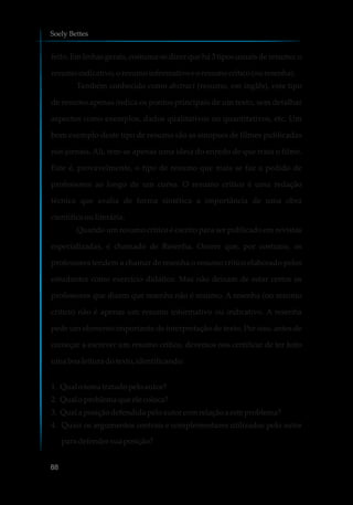 feito. Em linhas gerais, costuma-se dizer que há 3 tipos usuais de resumo: o
resumoindicativo,oresumoinformativoeoresumocrítico(ouresenha).
Também conhecido como abstract (resumo, em inglês), este tipo
de resumo apenas indica os pontos principais de um texto, sem detalhar
aspectos como exemplos, dados qualitativos ou quantitativos, etc. Um
bom exemplo deste tipo de resumo são as sinopses de filmes publicadas
nos jornais. Ali, tem-se apenas uma ideia do enredo de que trata o filme.
Este é, provavelmente, o tipo de resumo que mais se faz a pedido de
professores ao longo de um curso. O resumo crítico é uma redação
técnica que avalia de forma sintética a importância de uma obra
científica ou literária.
Quando um resumo crítico é escrito para ser publicado em revistas
especializadas, é chamado de Resenha. Ocorre que, por costume, os
professores tendem a chamar de resenha o resumo crítico elaborado pelos
estudantes como exercício didático. Mas não deixam de estar certos os
professores que dizem que resenha não é resumo. A resenha (ou resumo
crítico) não é apenas um resumo informativo ou indicativo. A resenha
pede um elemento importante de interpretação de texto. Por isso, antes de
começar a escrever um resumo crítico, devemos nos certificar de ter feito
umaboa leitura dotexto, identificando:
1. Qual otematratadopeloautor?
2. Qual oproblemaque ele coloca?
3. Qual aposiçãodefendidapeloautor comrelaçãoaesteproblema?
4. Quais os argumentos centrais e complementares utilizados pelo autor
paradefendersuaposição?
Soely Bettes
88
 