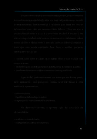 Uma vez tendo identificado todos estes pontos, que devem estar
retratados no esquema do texto, já se tem material para escrever metade
do resumo crítico. Este material já é suficiente para fazer um resumo
informativo, mas, para um resumo crítico, falta a crítica, ou seja, a
análise pessoal sobre o texto. E o que é esta análise? A análise é, em
síntese, a capacidade de relacionar os elementos do texto lido com outros
textos, autores e ideias sobre o tema em questão, contextualizando o
texto que está sendo analisado. Para fazer a análise, portanto,
certifiquemo-nos de ter:
- informações sobre o autor, suas outras obras e sua relação com
outros autores;
- elementosparacontribuir paraumdebate acercadotemaemquestão;
- condiçõesdeescreverumtexto coerentee comorganicidade.
A partir daí, podemos escrever um texto que, em linhas gerais,
deve apresentar, nos parágrafos iniciais, uma introdução à obra
resenhada,apresentando:
- oassunto/tema;
- oproblemaelaboradopeloautor;
- e aposiçãodoautor diante desteproblema.
No desenvolvimento, a apresentação do conteúdo da
obra enfatiza:
- asideiascentraisdotexto;
- osargumentoseideiassecundárias;
Leitura e Produção de Texto
89
 