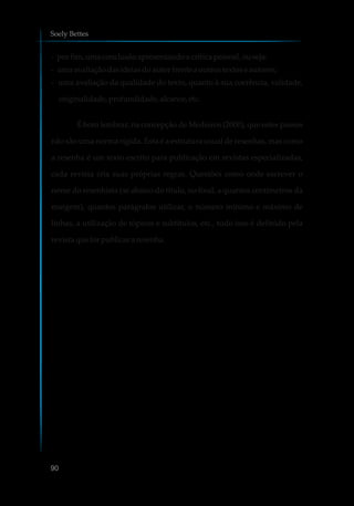 - porfim,umaconclusãoapresentandoacríticapessoal,ouseja:
- umaavaliaçãodasideiasdoautor frente aoutrostextos eautores;
- uma avaliação da qualidade do texto, quanto à sua coerência, validade,
originalidade,profundidade,alcance,etc.
É bom lembrar, na concepção de Medeiros (2000), que estes passos
não são uma norma rígida. Esta é a estrutura usual de resenhas, mas como
a resenha é um texto escrito para publicação em revistas especializadas,
cada revista cria suas próprias regras. Questões como onde escrever o
nome do resenhista (se abaixo do título, no final, a quantos centímetros da
margem), quantos parágrafos utilizar, o número mínimo e máximo de
linhas, a utilização de tópicos e subtítulos, etc., tudo isso é definido pela
revista queforpublicar aresenha.
Soely Bettes
90
 