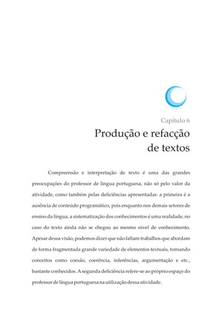 Capítulo 6
Produção e refacção
de textos
Compreensão e interpretação de texto é uma das grandes
preocupações do professor de língua portuguesa, não só pelo valor da
atividade, como também pelas deficiências apresentadas: a primeira é a
ausência de conteúdo programático, pois enquanto nos demais setores de
ensino da língua, a sistematização dos conhecimentos é uma realidade, no
caso do texto ainda não se chegou ao mesmo nível de conhecimento.
Apesar dessa visão, podemos dizer que não faltam trabalhos que abordam
de forma fragmentada grande variedade de elementos textuais, tornando
conceitos como coesão, coerência, inferências, argumentação e etc.,
bastante conhecidos. Asegunda deficiência refere-se ao próprio espaço do
professordelíngua portuguesa nautilizaçãodessaatividade.
 