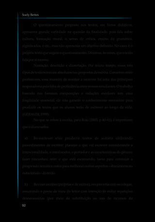 O questionamento proposto nos textos, em livros didáticos,
apresenta grande variedade na questão da finalidade, pois fala sobre
cultura, formação moral, o senso de crítica, ensino da gramática,
significados, e etc., mas não apresenta um objetivo definido. No caso, é o
próprio texto que sugere o questionamento. Dizemos, às vezes, que o texto
fala porsimesmo.
Narração, descrição e dissertação. Por muito tempo, esses três
tipos de texto reinaram absolutos nas propostas de escrita. Consenso entre
professores, essa maneira de ensinar a escrever foi uma das principais
responsáveis pela falta de proficiência entre nossos estudantes. O trabalho
baseado nas famosas composições e redações escolares tem uma
fragilidade essencial: ele não garante o conhecimento necessário para
produzir os textos que os alunos terão de escrever ao longo da vida.
(GERALDI,1999).
No que se refere à escrita, para Rojo (2003, p.40-41), é importante
que oalunosaiba:
a) Re-escrever e/ou produzir textos de autoria utilizando
procedimentos de escritor: planejar o que vai escrever considerando a
intencionalidade, o interlocutor, o portador e as características do gênero;
fazer rascunhos; reler o que está escrevendo, tanto para controlar a
progressão temática como para melhorar outros aspectos – discursivos ou
notacionais–dotexto.
b) Revisar escritas (próprias e de outros), em parceria com os colegas,
assumindo o ponto de vista do leitor com intenção de evitar repetições
desnecessárias (por meio de substituição ou uso de recursos da
Soely Bettes
92
 