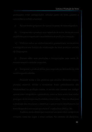 pontuação); evitar ambiguidades, articular partes do texto, garantir a
concordânciaverbal eanominal.
c) Revisartextos (própriose deoutros)dopontodevista ortográfico.
d) Compreender e produzir uma variedade de textos, tendo em conta
ospadrõesqueosorganizameseuscontextosdeproduçãoerecepção.
e) Utilizar todos os conhecimentos gramaticais, normativos
e ortográficos em função da otimização de suas práticas sociais
de linguagem.
f) Exercer sobre suas produções e interpretações uma tarefa de
monitoramentoecontroleconstantes.
g) Interpretar e produzir textos para responder às demandas da vida
socialenquanto cidadão.
Produzir textos é um processo que envolve diferentes etapas:
planejar, escrever, revisar e re-escrever. Esses procedimentos são
fundamentais na produção escrita. A revisão não consiste em corrigir
apenas erros ortográficos e gramaticais, como se fazia antes, mas cuidar
para que o texto cumpra sua finalidade comunicativa. “Deve-se olhar para
a produção dos estudantes e identificar o que provoca estranhamento no
leitor dentrodosusossociaisque elaterá”, explica Rojo(2003,p.36).
A autora, ainda afirma que reescrever um texto não é corrigi-lo ou
revisá-lo, como faz supor o senso comum. No contexto da disciplina,
Leitura e Produção de Texto
93
 