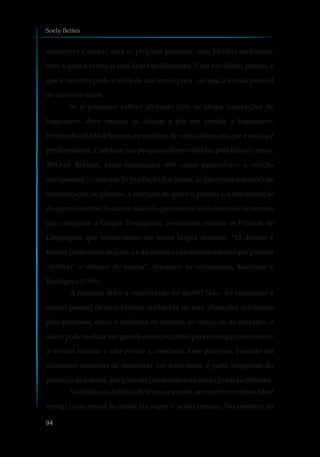 reescrever é contar, com as próprias palavras, uma história conhecida,
com a qual a turma já está bem familiarizada. Uma novidade, porém, é
que a reescrita pode ir além de sua forma pura - ou seja, a versão pessoal
de um texto-fonte.
Se o professor estiver alinhado com as atuais concepções de
linguagem, deve ensinar os alunos a pôr em prática a linguagem,
formando cidadãos leitores e escritores de uma cultura em que a escrita é
predominante. Com base nas pesquisas desenvolvidas pelo filósofo russo,
Mikhail Bakhtin, essas concepções têm como peças-chave a relação
interpessoal, o contexto de produção dos textos, as diferentes situações de
comunicação, os gêneros, a intenção de quem o produz e a interpretação
de quem o recebe. Portanto, mais do que ensinar os elementos e as normas
que compõem a Língua Portuguesa, precisamos ensinar as Práticas de
Linguagem que vivenciamos em nossa língua materna. “O desafio é
formar praticantes da leitura e da escrita e não apenas sujeitos que possam
‘decifrar’ o sistema de escrita”, resumem as educadoras, Kaufman e
Rodriguez(1995).
A reescrita inibe a criatividade do aluno? Não. Ao reescrever a
versão pessoal de uma história conhecida ou com alterações solicitadas
pelo professor, como a mudança de cenário, de tempo ou de narrador, o
aluno pode realizar um grande esforço criativo para conseguir reconstruir
a mesma história e não perder a coerência. Esse processo, baseado em
diferentes maneiras de reescrever um texto-fonte, é parte integrante do
percursodeautoria, quepodeserconstruídacommuita práticae reflexão.
No jargão da didática de leitura e escrita, reescrever um texto não é
corrigi-lo ou revisá-lo, como faz supor o senso comum. No contexto da
Soely Bettes
94
 