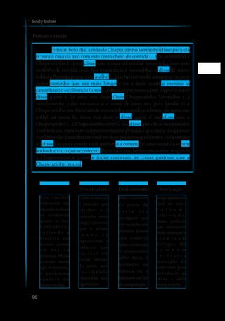 Primeira versão
Soely Bettes
disse para ela
ir para a casa da avó com este cesto cheio de comida (...) de repente vi a
Chapeuzinho (...) ela disse vou à casa da minha vovozinha com este
cestinho de comida onde fica a casa da sua vovozinha eu disse do outro
lado da floresta pegue este atalho (...) eu fui correndo a menina foi pelo
outro caminho que era mais longo e eu o mais curto a menina ia
caminhando e colhendo flores Eu cheguei primeiro e bati na porta a avó
disse quem é fiz uma voz doce disse Chapeuzinho Vermelho (...)
rapidamente pulei na cama e a comi de uma vez pela janela vi a
Chapeuzinho me disfarcei de vovozinha quando ela bateu na porta me
enfiei na cama fiz uma voz doce e disse quem é me disse sou a
Chapeuzinho (...) Chapeuzinho entrou me disse que olhos tão grandes
você tem são para ver você melhor minha pequena que nariz tão grande
você tem são para cheirar você melhor pequena que dentes tão grandes
eu disse são para comer você melhor e a comeu de uma mordida só um
lenhador viu o que aconteceu. Pegou seu machado e me cortou resgatou
a Chapeuzinho e a avó e todos comeram as coisas gostosas que a
Chapeuzinhotrouxe.
Em um belo dia, a mãe de Chapeuzinho Vermelho
96
Vocabulário Deslizamento Pontuação
N o s t r e c h o s
destacados em
amarelo, o aluno
s e c o n f u n d e
quanto ao foco
n a r r a t i v o ,
c o n t a n d o a
h i s t ó r i a e m
terceira pessoa
e m v e z d a
primeira. Muito
comum nesse
tipo de reescrita,
o p r o b l e m a
a p a r e c e n o
inícioenofim.
Como o texto dá
a entender que
“atalho” é o
caminho mais
longo, é possível
que o aluno
t e n h a s ó
reproduzido a
palavra, que
a p a r e c e e m
várias versões
do conto, sem
r e a l m e n t e
entender seu
significado.
Deslizamento
de ponto de
v i s t a s ã o
passagens que
um narrador em
primeira pessoa
n ã o p o d e r i a
saber: o lobo não
vê chapeuzinho
colher flores, o
l e n h a d o r n a
floresta ou o
banquete no fim
dacomposição.
Surge apenas no
final do texto.
F a l t a m ,
s o b r e t u d o ,
sinais gráficos
que indiquem
onde começam e
t e r m i n a m
diálogos. Há
t a m b é m
e x c e s s i v a
repetição do
verbo dizer para
introduzir as
f a l a s – s e t e
vezes,aotodo.
 