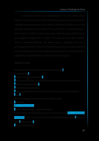 O segundo desafio é o da modalização, a "voz" de quem conta a
história.Ao contrário do narrador onisciente, que quase sempre é neutro, o
narrador em primeira pessoa tem objetivos definidos (afinal de contas, ele
participa do desenrolar dos fatos). No caso do Lobo, é interessante que a
turma perceba e utilize no texto alguns dos artifícios a que o bicho recorre
para enganar Chapeuzinho - fingir a voz doce da vovó, por exemplo.
Trata-se, fundamentalmente, de mostrar que as palavras com que o
personagem-narrador conta uma história buscam provocar determinados
efeitos no leitor: convencê-lo de alguma coisa, buscar sua cumplicidade ou
compaixão,despertarhumorouaté mesmocausarrepulsa.
Segundaversão
Emumbelo diaeu vi umameninacomumcestinho.
Eeu perguntei:
-O que vocêfaz nesta floresta?
-Vouàcasadaminhavovozinhapara levareste cestinhocomcomidas.
-Onde é a casadesuaavó?
-Dooutroladodafloresta
-Bem,vocêvai pela estradae colheflorese euvouporoutrocaminho
-Bem.
Corriaté chegar àcasadavovozinha.Bati naporta.
-Quem é?
-Soua Chapeuzinho
-Entre Chapeuzinhoa porta estáaberta.
Então entrei correndo pulei na cama e comi a vovozinha. Pus a camisola da
vovozinha, deitei na cama até que vi a Chapeuzinho pela janela. Bateu na
porta. Dissequemé?
-Soua Chapeuzinho
Leitura e Produção de Texto
97
 