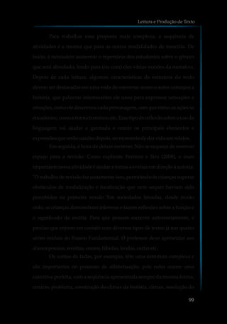 Para trabalhar essa proposta mais complexa, a sequência de
atividades é a mesma que para as outras modalidades de reescrita. De
início, é necessário aumentar o repertório dos estudantes sobre o gênero
que será abordado, lendo para (ou com) eles várias versões da narrativa.
Depois de cada leitura, algumas características da estrutura do texto
devem ser destacadas em uma roda de conversa: como o autor começou a
história, que palavras interessantes ele usou para expressar sensações e
emoções, como ele descreveu cada personagem, com que ritmo as ações se
encadeiam, como a trama terminou etc. Esse tipo de reflexão sobre o uso da
linguagem vai ajudar a garotada a reunir os principais elementos e
expressõesqueserãousadosdepois,nomomentodedarvidaaosrelatos.
Em seguida, é hora de deixar escrever. Não se esqueça de reservar
espaço para a revisão. Como explicam Ferreiro e Siro (2008), o mais
importante nessa atividade é ajudar a turma a evoluir em direção à autoria.
"O trabalho de revisão faz justamente isso, permitindo às crianças superar
obstáculos de modalização e focalização que nem sequer haviam sido
percebidos na primeira versão."Em sociedades letradas, desde muito
cedo, as crianças demonstram interesse e fazem reflexões sobre a função e
o significado da escrita. Para que possam escrever autonomamente, é
preciso que entrem em contato com diversos tipos de textos já nas quatro
séries iniciais do Ensino Fundamental. O professor deve apresentar aos
alunospoesias,receitas,contos,fábulas, lendas,cartasetc.
Os contos de fadas, por exemplo, têm uma estrutura complexa e
são importantes no processo de alfabetização, pois neles ocorre uma
narrativa perfeita, com a seqüência apresentada sempre da mesma forma:
cenário, problema, construção do clímax da história, clímax, resolução do
Leitura e Produção de Texto
99
 