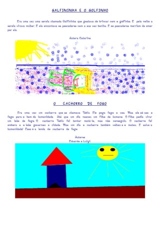 GALFININHA E O GOLFINHO


        Era uma vez uma sereia chamada Galfininha que gostava de brincar com o golfinho. E pela noite a
sereia virava mulher. E ela encantava os pescadores com a sua voz bonita. E os pescadores morriam de amor
por ela.

                                            Autora Catarine




                                 O      CACHORRO         DE     FOGO

         Era uma vez um cachorro que se chamava       Tobiu. Ele pega fogo e voa. Mas ele só usa o
fogo para o bem da humanidade. Até que um dia         nasceu um filho de humano. O filho podia virar
um leão de fogo. O cachorro T     obiu foi tentar      matá-lo, mas não conseguiu. O cachorro foi
embora e o leão governou a cidade. Mas um dia         o cachorro também voltou e o matou. E salve a
humanidade! Essa é a lenda do cachorro de fogo.

                                                Autores
                                            Eduardo e Luigi.
 
