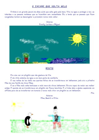 O JACAR É QUE SOLTA GELO

       O bicho é um grande Jacaré de olhos azuis que solta gelo pela boca. Vive na água e protege o mar, os
tubarões e as pessoas maldosas que as incendiam sem necessidade. Diz a lenda que as pessoas que ficam
congeladas tentam se descongelar e prometem nunca mais voltar.

                                                  Autores
                                          Emmily, Larissa e Miguel




                                                 MISTO


        Era uma vez um pingüim que não gostava de frio.
        E ele vivia embaixo da água e era bem perto do cemitério.
        E nas noites de lua cheia nas quartas-feiras ele se transformava em lobisomem, pois era o primeiro
filho de uma família de cinco filhos.
        E se o filho mais velho batizasse o mais novo ele virava lobisomem. Ele era capaz de matar seu melhor
amigo. E quando ele se transformava em pingüim ele ficava bonzinho. E o irmão dele o ajudou espetando um
alfinete para ele se transformar em humano e nunca mais virar um pingüim ou um lobisomem.
                                                                                                         Fim.
                                                     Autoras:
                                             Elisa, Beatriz e Erica .
 