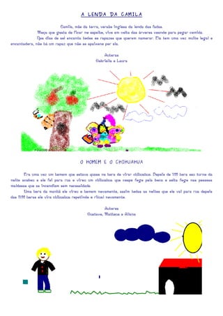 A LENDA DA CAMILA

                          Camila, mãe da terra, versão inglesa da lenda das fadas.
              Moça que gosta de ficar no espelho, vive em volta das árvores voando para pegar comida.
              Nos dias de sol encanta todos os rapazes que querem namorar. Ela tem uma voz muito legal e
encantadora, não há um rapaz que não se apaixone por ela.

                                                Autoras
                                            Gabriella e Laura




                                    O HOMEM E O CHIHUAHUA

        Era uma vez um homem que estava quase na hora de virar chihuahua. Depois de 1:00 hora seu turno da
noite acabou e ele foi para rua e virou um chihuahua que cospe fogo pela boca e solta fogo nas pessoas
maldosas que as incendiam sem necessidade.
        Uma hora da manhã ele virou o homem novamente, assim todas as noites que ele vai para rua depois
das 11:00 horas ele vira chihuahua repetindo o ritual novamente.

                                                 Autores
                                        Gustavo, Matheus e Allana
 