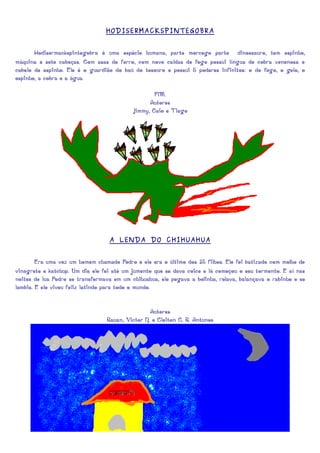 HODISERMACKSPINTEGOBRA


       Hodisermackspintegobra é uma espécie humana, parte morcego parte dinossauro, tem espinho,
máquina e sete cabeças. Com asas de ferro, com nove caldas de fogo possui língua de cobra venenosa e
cabelo de espinho. Ele é o guardião do baú do tesouro e possui 5 poderes infinitos: o do fogo, o gelo, o
espinho, a cobra e a água.

                                                   FIM.
                                                 Autores
                                           Jimmy, Caio e Tiago




                                  A LENDA DO CHIHUAHUA


        Era uma vez um homem chamado Pedro e ele era o último dos 35 filhos. Ele foi batizado com molho de
vinagrete e katchup. Um dia ele foi até um jumento que se dava coice e lá começou o seu tormento. E aí nas
noites de lua Pedro se transformava em um chihuahua, ele pegava a bolinha, rolava, balançava o rabinho e se
lambia. E ele viveu feliz latindo para todo o mundo.


                                                 Autores
                                 Rauan, Victor N. e Cleiton C. R. Antunes
 