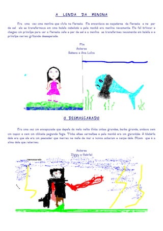 A    LENDA        DA      MENINA

       Era uma vez uma menina que vivia na floresta. Ela encantava os caçadores da floresta e no por
do sol ela se transformava em uma baleia cabeluda e pela manhã era menina novamente. Ela foi brincar e
chegou um príncipe para ver a floresta veio o por do sol e a menina se transformou novamente em baleia e o
príncipe correu gritando desesperado.

                                                   Fim
                                                Autoras
                                           Rebeca e Ana Luiza




                                        O DESMASCARADO


       Era uma vez um encapuzado que depois da meia noite tinha unhas grandes, barba grande, andava com
um capuz e com um chicote pegando fogo. Tinha olhos vermelhos e pela manhã era um garanhão. A história
dele era que ele era um pescador que morreu no meio do mar e nunca acharam o corpo dele. Dizem que é a
alma dele que retornou.

                                                Autores
                                             Ziggy e Gabriel
 