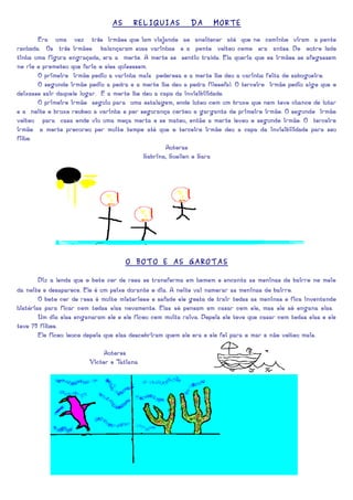 AS     RELIQUIAS           DA      MORTE

       Era uma vez três irmãos que iam viajando ao anoitecer até que no caminho viram a ponte
rachada. Os três irmãos balançaram suas varinhas e a ponte voltou como era antes. Do outro lado
tinha uma figura engraçada, era a morte. A morte se sentiu traída. Ela queria que os irmãos se afogassem
no rio e prometeu que faria o eles quisessem.
       O primeiro irmão pediu a varinha mais poderosa e a morte lhe deu a varinha feita do sabugueiro.
       O segundo irmão pediu a pedra e a morte lhe deu a pedra filosofal. O terceiro irmão pediu algo que o
deixasse sair daquele lugar. E a morte lhe deu a capa da invisibilidade.
       O primeiro irmão seguiu para uma estalagem, onde lutou com um bruxo que nem teve chance de lutar
e a noite o bruxo roubou a varinha e por segurança cortou a garganta do primeiro irmão. O segundo irmão
voltou para casa onde viu uma moça morta e se matou, então a morte levou o segundo irmão. O terceiro
irmão a morte procurou por muito tempo até que o terceiro irmão deu a capa da invisibilidade para seu
filho.
                                                   Autoras
                                           Sabrina, Suellen e Sara




                                     O BOTO E AS GAROTAS

        Diz a lenda que o boto cor de rosa se transforma em homem e encanta as meninas do bairro no meio
da noite e desaparece. Ele é um peixe durante o dia. A noite vai namorar as meninas do bairro.
        O boto cor de rosa é muito misterioso e safado ele gosta de trair todas as meninas e fica inventando
histórias para ficar com todas elas novamente. Elas só pensam em casar com ele, mas ele só engana elas.
        Um dia elas enganaram ele e ele ficou com muita raiva. Depois ele teve que casar com todas elas e ele
teve 70 filhos.
        Ele ficou louco depois que elas descobriram quem ele era e ele foi para o mar e não voltou mais.

                             Autores
                        Victor e Tatiana
 