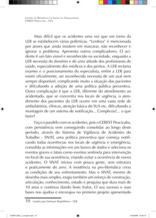 Mais difícil que os acidentes uma vez que em torno da
LER se estabelecem várias polêmicas. “Lerdeza” é mencionada
por atores que ainda insistem em mascarar, não reconhecer e
ignorar o problema. Apresenta outros complicadores. O aci-
dente é um fato visível e reconhecido na sociedade, enquanto a
LER necessita do domínio e de uma atitude dos profissionais de
saúde, especialmente dos médicos e dos peritos. A LER reclama
exames e o posicionamento do especialista, enfim a LER para
existir oficialmente, ser reconhecida necessita de um aval nem
sempre disponível, complicando muito a situação dos pacientes
e dificultando a adoção de uma política pública preventiva.
Outra complicação é que a LER, diferente do atendimento ao
acidentado, que se concentra nos locais de urgência, o aten-
dimento dos pacientes da LER ocorre em uma vasta rede de
ambulatórios, clínicas, atenção básica do SUS etc, dificultando a
montagem de um sistema de notificação... Complicou!... o que
fazer?
Faço o paralelo com os acidentes, pois o CEREST Piracicaba,
com persistência vem conseguindo consolidar ao longo deste
período, através do Sistema de Vigilância de Acidentes do
Trabalho - SIVAT, uma política preventiva que começa notifi-
cando todas ocorrências nos locais de urgência e emergência,
consolida as informações em um banco de dados e seleciona os
eventos graves e fatais como eventos sentinela para intervenção
no local de sua ocorrência, visando evitar a ocorrência de novos
acidentes. O SIVAT iniciou com pouca gente, sem estrutura
e praticamente do zero. A insistência na pro-blemática criou
as condições de seu enfrentamento. Mas o SIVAT, mesmo de
desenho mais simples, exigiu também um esforço de construção,
articulação, conhecimento, estudo e pesquisa que dura mais de
10 anos e continua dando bons frutos. O seu sucesso e suas
bases nos ajudou e encorajou no primeiro projeto apresentado
10 Lesões por Esforços Repetitivos - LER
Centro de Referência em Saúde do Trabalhador
CEREST Piracicaba - SUS
LIVRO LER_2_corrigido.indd 10 8/10/2009 10:40:34
 