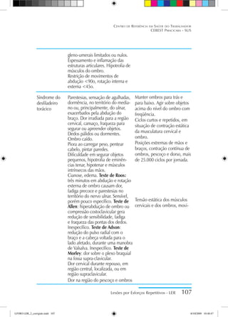 Lesões por Esforços Repetitivos - LER 107
Centro de Referência em Saúde do Trabalhador
CEREST Piracicaba - SUS
gleno-umerais limitados ou nulos.
Espessamento e inflamação das
estruturas articulares. Hipotrofia de
músculos do ombro.
Restrição de movimentos de
abdução 90o, rotação interna e
externa 45o.
Parestesias, sensação de agulhadas,
dormência, no território do media-
no ou, principalmente, do ulnar,
exacerbados pela abdução do
braço. Dor irradiada para a região
cervical, cansaço, fraqueza para
segurar ou apreender objetos.
Dedos pálidos ou dormentes.
Ombro caído.
Piora ao carregar peso, pentear
cabelo, pintar paredes.
Dificuldade em segurar objetos
pequenos, hipotrofia de eminên-
cias tenar, hipotenar e músculos
intrínsecos das mãos.
Cianose, edema. Teste de Roos:
três minutos em abdução e rotação
externa de ombro causam dor,
fadiga precoce e parestesias no
território do nervo ulnar. Sensível,
porém pouco específico. Teste de
Allen: hiperabdução de ombro ou
compressão costoclavicular gera
redução de sensibilidade, fadiga
e fraqueza das pontas dos dedos.
Inespecífico. Teste de Adson:
redução do pulso radial com o
braço e a cabeça voltada para o
lado afetado, durante uma manobra
de Valsalva. Inespecífico. Teste de
Morley: dor sobre o plexo braquial
na fossa supra-clavicular.
Dor cervical durante repouso, em
região central, localizada, ou em
região supraclavicular.
Dor na região do pescoço e ombros
Síndrome do
desfiladeiro
torácico
Manter ombros para trás e
para baixo. Agir sobre objetos
acima do nível do ombro com
freqüência.
Ciclos curtos e repetidos, em
situação de contração estática
da musculatura cervical e
ombro.
Posições extremas de mãos e
braços, contração contínua de
ombros, pescoço e dorso, mais
de 25.000 ciclos por jornada.
Tensão estática dos músculos
cervicais e dos ombros, movi-
LIVRO LER_2_corrigido.indd 107 8/10/2009 10:40:47
 